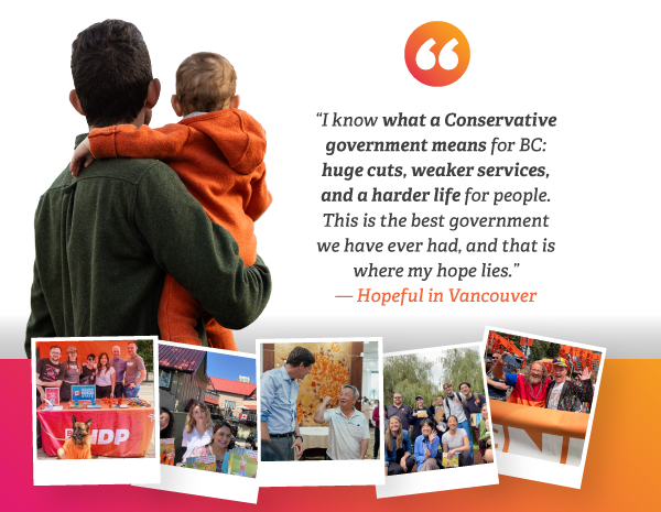 I know what a Conservative government means for BC: huge cuts, weaker services, and a harder life for people. This is the best government we have ever had, and that is where my hope lies. - Hopeful in Vancouver