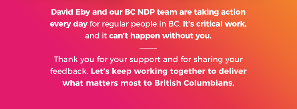 David Eby and our BC NDP team are taking action every day for regular people in BC. It's critical work, and it can't happen without you. Thank you for your support and for sharing your feedback. Let's keep working together to deliver what matters most to British Columbians.